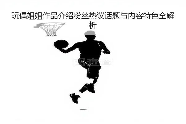 玩偶姐姐作品介绍粉丝热议话题与内容特色全解析